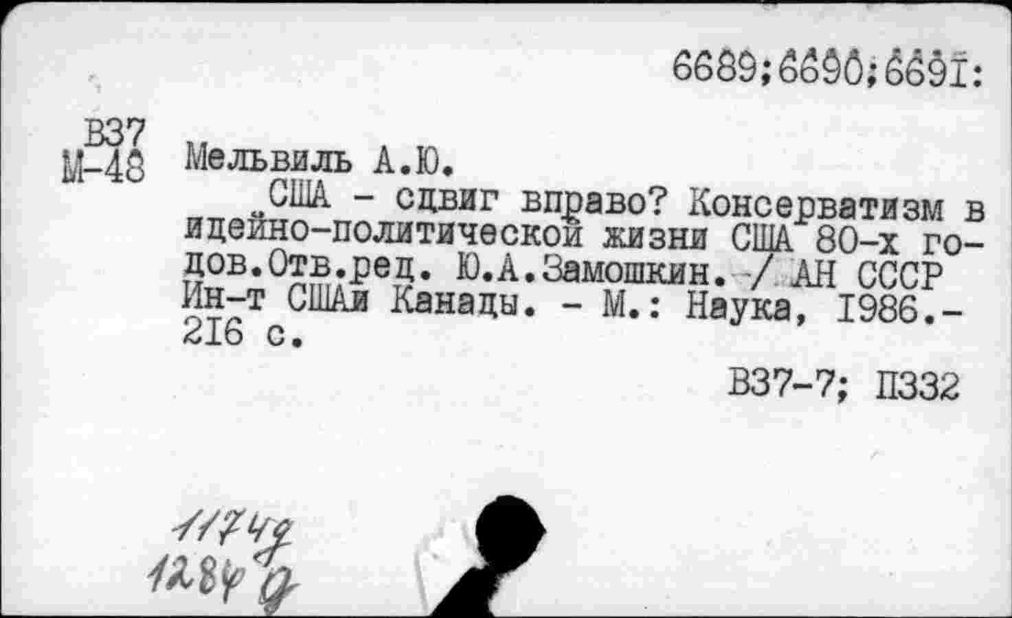 ﻿В37
М-49
Мельвиль А.Ю.
6689;
~США - сдвиг вправо? Консерватизм идеино-политическои жизни США 80-х го 52В,О££;-Ре5* К)« А. Замошкин. / АН СССР Ин-т СШАи Канады. - М.: Наука, 1986.-416 С.
и I
В37-7; П332